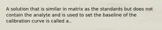 A solution that is similar in matrix as the standards but does not contain the analyte and is used to set the baseline of the calibration curve is called a..