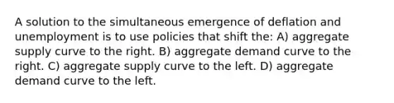 A solution to the simultaneous emergence of deflation and unemployment is to use policies that shift the: A) aggregate supply curve to the right. B) aggregate demand curve to the right. C) aggregate supply curve to the left. D) aggregate demand curve to the left.