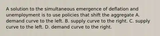 A solution to the simultaneous emergence of deflation and unemployment is to use policies that shift the aggregate A. demand curve to the left. B. supply curve to the right. C. supply curve to the left. D. demand curve to the right.