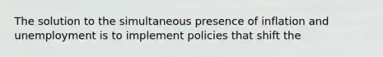 The solution to the simultaneous presence of inflation and unemployment is to implement policies that shift the