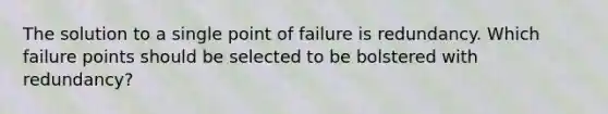 The solution to a single point of failure is redundancy. Which failure points should be selected to be bolstered with redundancy?