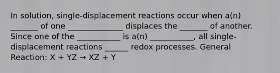 In solution, single-displacement reactions occur when a(n) _______ of one ______________ displaces the _______ of another. Since one of the ___________ is a(n) ___________, all single-displacement reactions ______ redox processes. General Reaction: X + YZ → XZ + Y