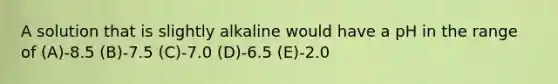 A solution that is slightly alkaline would have a pH in the range of (A)-8.5 (B)-7.5 (C)-7.0 (D)-6.5 (E)-2.0