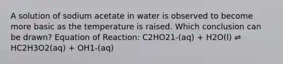 A solution of sodium acetate in water is observed to become more basic as the temperature is raised. Which conclusion can be drawn? Equation of Reaction: C2HO21-(aq) + H2O(l) ⇌ HC2H3O2(aq) + OH1-(aq)