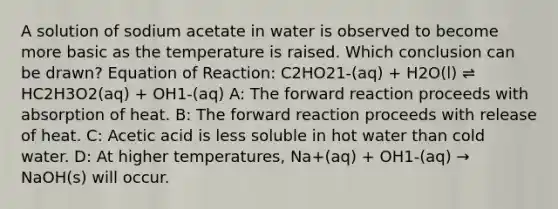 A solution of sodium acetate in water is observed to become more basic as the temperature is raised. Which conclusion can be drawn? Equation of Reaction: C2HO21-(aq) + H2O(l) ⇌ HC2H3O2(aq) + OH1-(aq) A: The forward reaction proceeds with absorption of heat. B: The forward reaction proceeds with release of heat. C: Acetic acid is less soluble in hot water than cold water. D: At higher temperatures, Na+(aq) + OH1-(aq) → NaOH(s) will occur.