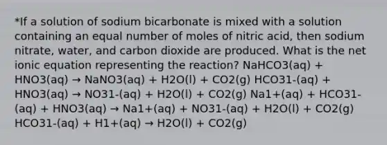 *If a solution of sodium bicarbonate is mixed with a solution containing an equal number of moles of nitric acid, then sodium nitrate, water, and carbon dioxide are produced. What is the net ionic equation representing the reaction? NaHCO3(aq) + HNO3(aq) → NaNO3(aq) + H2O(l) + CO2(g) HCO31-(aq) + HNO3(aq) → NO31-(aq) + H2O(l) + CO2(g) Na1+(aq) + HCO31-(aq) + HNO3(aq) → Na1+(aq) + NO31-(aq) + H2O(l) + CO2(g) HCO31-(aq) + H1+(aq) → H2O(l) + CO2(g)