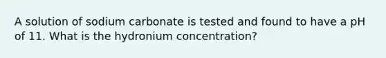 A solution of sodium carbonate is tested and found to have a pH of 11. What is the hydronium concentration?