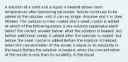 A solution of a solid and a liquid is heated above room temperature after becoming saturated. Solute continues to be added to the solution until it can no longer dissolve and it is then filtered. The solution is then cooled and a seed crystal is added. At which of the following points is the solution supersaturated? Select the correct answer below: After the solution is heated, but before additional solute is added After the solution is cooled, but before the seed crystal is added Before the solution is heated, when the concentration of the solute is equal to its solubility in the liquid Before the solution is heated, when the concentration of the solute is less than its solubility in the liquid