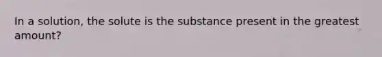 In a solution, the solute is the substance present in the greatest amount?