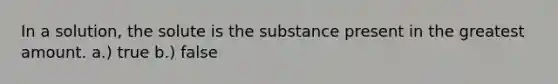 In a solution, the solute is the substance present in the greatest amount. a.) true b.) false