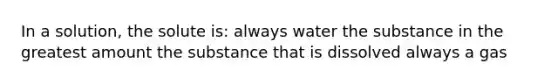 In a solution, the solute is: always water the substance in the greatest amount the substance that is dissolved always a gas