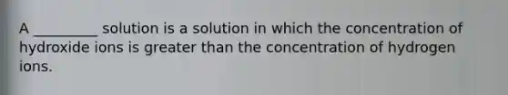 A _________ solution is a solution in which the concentration of hydroxide ions is <a href='https://www.questionai.com/knowledge/ktgHnBD4o3-greater-than' class='anchor-knowledge'>greater than</a> the concentration of hydrogen ions.