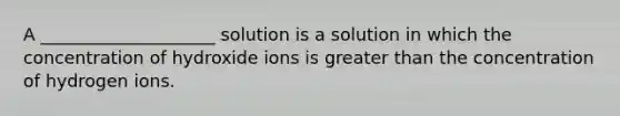 A ____________________ solution is a solution in which the concentration of hydroxide ions is greater than the concentration of hydrogen ions.