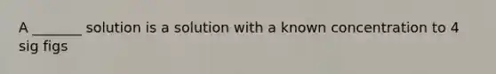 A _______ solution is a solution with a known concentration to 4 sig figs