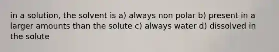 in a solution, the solvent is a) always non polar b) present in a larger amounts than the solute c) always water d) dissolved in the solute