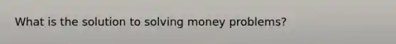 What is the solution to solving money problems?