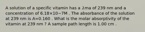 A solution of a specific vitamin has a 𝜆ma of 239 nm and a concentration of 6.18×10−7M . The absorbance of the solution at 239 nm is A=0.160 . What is the molar absorptivity of the vitamin at 239 nm ? A sample path length is 1.00 cm .