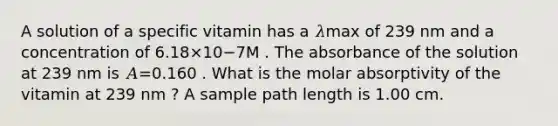 A solution of a specific vitamin has a 𝜆max of 239 nm and a concentration of 6.18×10−7M . The absorbance of the solution at 239 nm is 𝐴=0.160 . What is the molar absorptivity of the vitamin at 239 nm ? A sample path length is 1.00 cm.