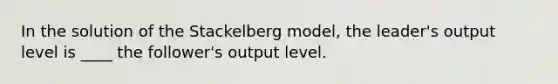 In the solution of the Stackelberg model, the leader's output level is ____ the follower's output level.