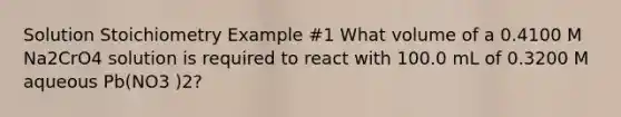 Solution Stoichiometry Example #1 What volume of a 0.4100 M Na2CrO4 solution is required to react with 100.0 mL of 0.3200 M aqueous Pb(NO3 )2?