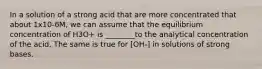 In a solution of a strong acid that are more concentrated that about 1x10-6M, we can assume that the equilibrium concentration of H3O+ is ________to the analytical concentration of the acid. The same is true for [OH-] in solutions of strong bases.