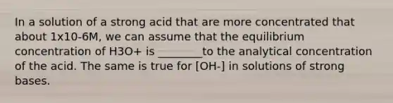 In a solution of a strong acid that are more concentrated that about 1x10-6M, we can assume that the equilibrium concentration of H3O+ is ________to the analytical concentration of the acid. The same is true for [OH-] in solutions of strong bases.