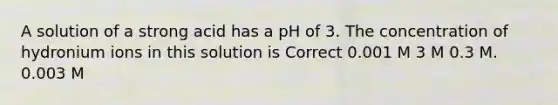 A solution of a strong acid has a pH of 3. The concentration of hydronium ions in this solution is Correct 0.001 M 3 M 0.3 M. 0.003 M