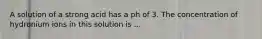 A solution of a strong acid has a ph of 3. The concentration of hydronium ions in this solution is ...