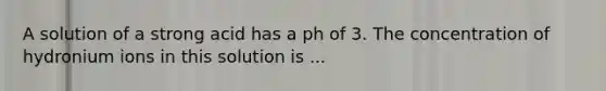 A solution of a strong acid has a ph of 3. The concentration of hydronium ions in this solution is ...