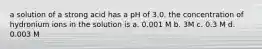 a solution of a strong acid has a pH of 3.0. the concentration of hydronium ions in the solution is a. 0.001 M b. 3M c. 0.3 M d. 0.003 M