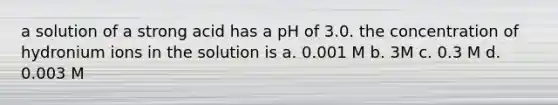 a solution of a strong acid has a pH of 3.0. the concentration of hydronium ions in the solution is a. 0.001 M b. 3M c. 0.3 M d. 0.003 M