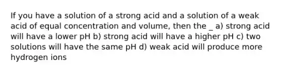 If you have a solution of a strong acid and a solution of a weak acid of equal concentration and volume, then the _ a) strong acid will have a lower pH b) strong acid will have a higher pH c) two solutions will have the same pH d) weak acid will produce more hydrogen ions