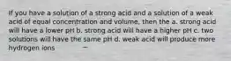 If you have a solution of a strong acid and a solution of a weak acid of equal concentration and volume, then the a. strong acid will have a lower pH b. strong acid will have a higher pH c. two solutions will have the same pH d. weak acid will produce more hydrogen ions