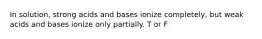 In solution, strong acids and bases ionize completely, but weak acids and bases ionize only partially. T or F