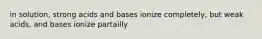 in solution, strong acids and bases ionize completely, but weak acids, and bases ionize partailly