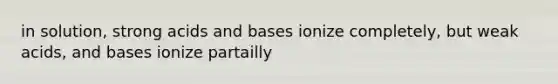 in solution, strong acids and bases ionize completely, but weak acids, and bases ionize partailly