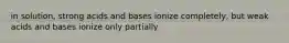 in solution, strong acids and bases ionize completely, but weak acids and bases ionize only partially