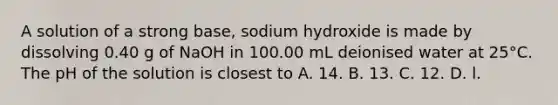 A solution of a strong base, sodium hydroxide is made by dissolving 0.40 g of NaOH in 100.00 mL deionised water at 25°C. The pH of the solution is closest to A. 14. B. 13. C. 12. D. l.