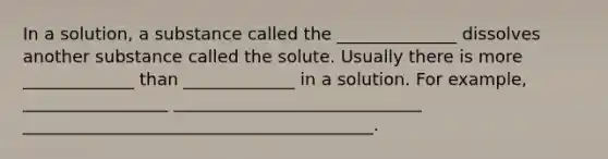 In a solution, a substance called the ______________ dissolves another substance called the solute. Usually there is more _____________ than _____________ in a solution. For example, _________________ _____________________________ _________________________________________.