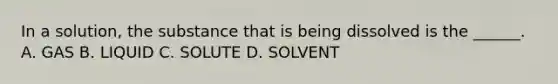 In a solution, the substance that is being dissolved is the ______. A. GAS B. LIQUID C. SOLUTE D. SOLVENT