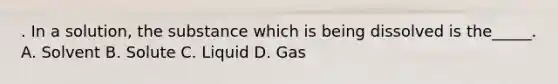 . In a solution, the substance which is being dissolved is the_____. A. Solvent B. Solute C. Liquid D. Gas