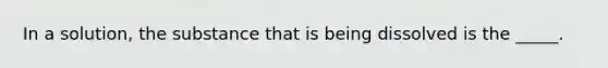 In a solution, the substance that is being dissolved is the _____.