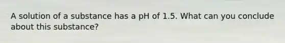 A solution of a substance has a pH of 1.5. What can you conclude about this substance?