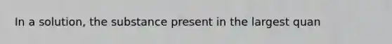 In a solution, the substance present in the largest quan