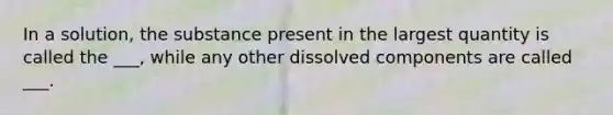 In a solution, the substance present in the largest quantity is called the ___, while any other dissolved components are called ___.