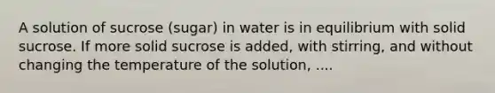 A solution of sucrose (sugar) in water is in equilibrium with solid sucrose. If more solid sucrose is added, with stirring, and without changing the temperature of the solution, ....