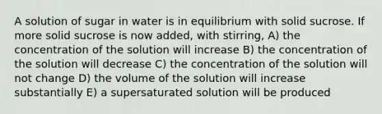 A solution of sugar in water is in equilibrium with solid sucrose. If more solid sucrose is now added, with stirring, A) the concentration of the solution will increase B) the concentration of the solution will decrease C) the concentration of the solution will not change D) the volume of the solution will increase substantially E) a supersaturated solution will be produced