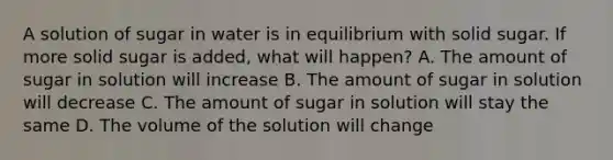 A solution of sugar in water is in equilibrium with solid sugar. If more solid sugar is added, what will happen? A. The amount of sugar in solution will increase B. The amount of sugar in solution will decrease C. The amount of sugar in solution will stay the same D. The volume of the solution will change