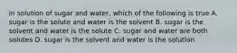 in solution of sugar and water, which of the following is true A. sugar is the solute and water is the solvent B. sugar is the solvent and water is the solute C. sugar and water are both solutes D. sugar is the solvent and water is the solution