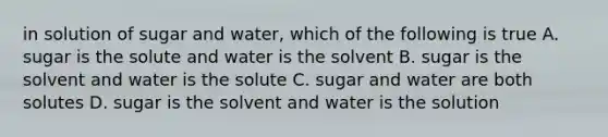 in solution of sugar and water, which of the following is true A. sugar is the solute and water is the solvent B. sugar is the solvent and water is the solute C. sugar and water are both solutes D. sugar is the solvent and water is the solution